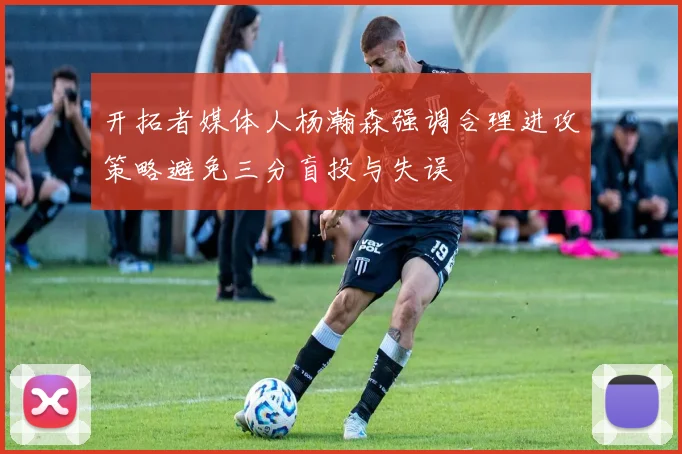 开拓者媒体人杨瀚森强调合理进攻策略避免三分盲投与失误