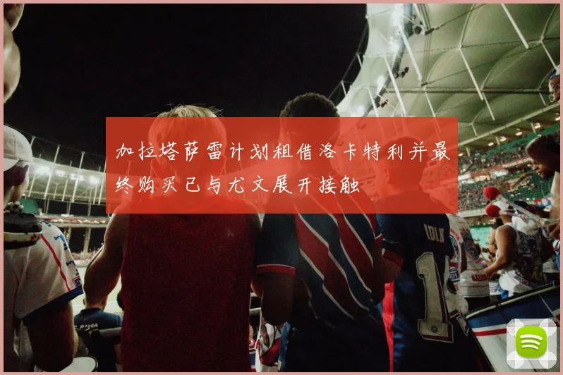 加拉塔萨雷计划租借洛卡特利并最终购买已与尤文展开接触
