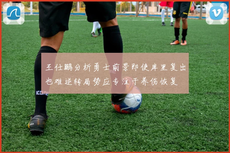 王仕鹏分析勇士前景即使库里复出也难逆转局势应专注于养伤恢复