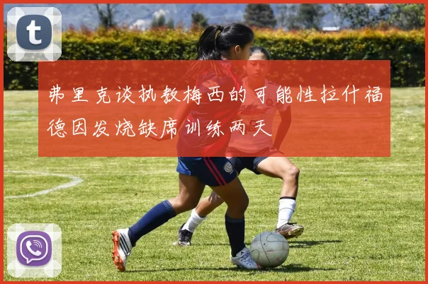 弗里克谈执教梅西的可能性拉什福德因发烧缺席训练两天