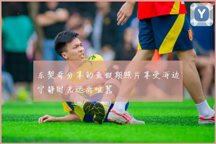 东契奇分享钓鱼假期照片享受海边宁静时光远离喧嚣