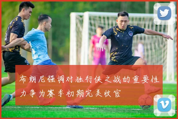 布朗尼强调对独行侠之战的重要性力争为赛季初期完美收官
