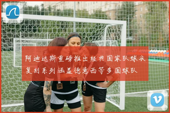 阿迪达斯重磅推出经典国家队球衣复刻系列涵盖德意西等多国球队