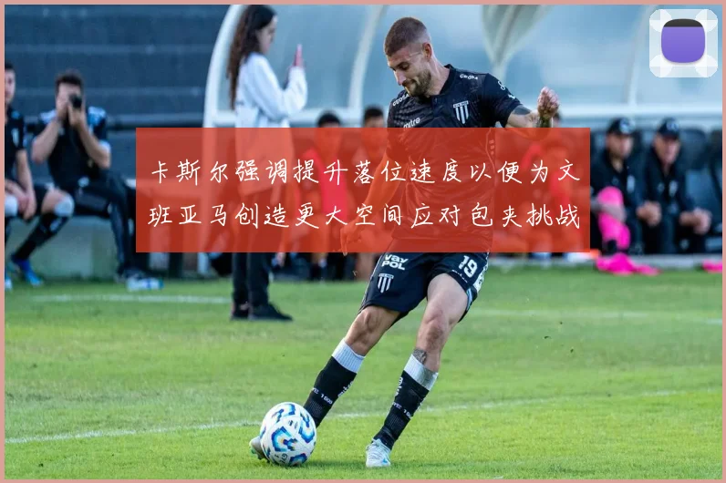 卡斯尔强调提升落位速度以便为文班亚马创造更大空间应对包夹挑战