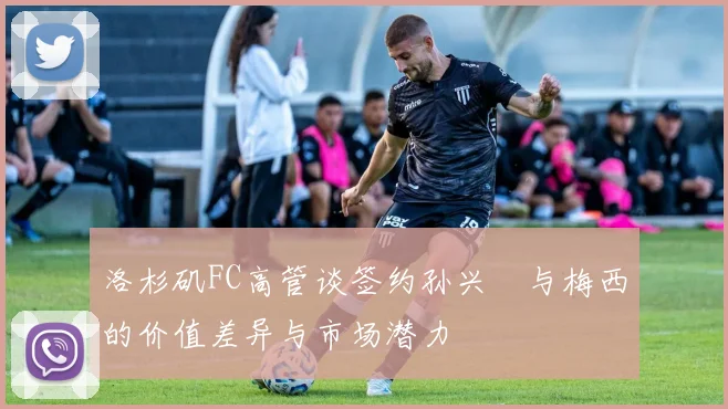 洛杉矶FC高管谈签约孙兴慜与梅西的价值差异与市场潜力