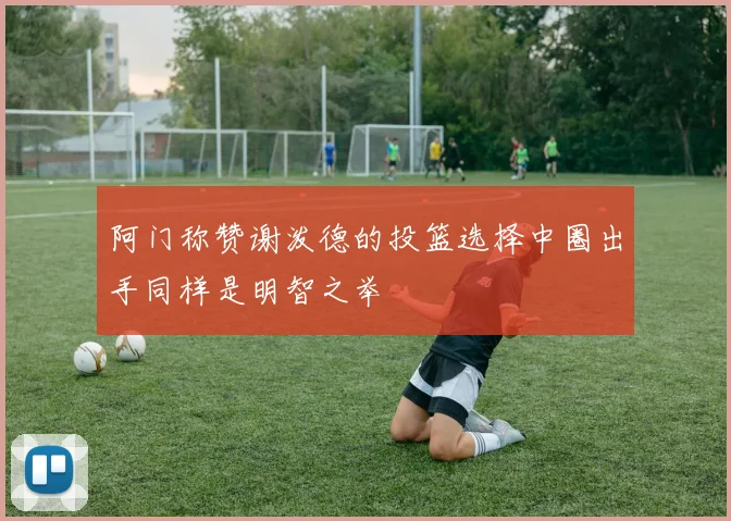 阿门称赞谢泼德的投篮选择中圈出手同样是明智之举