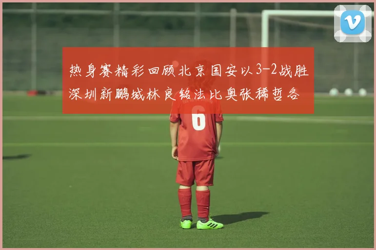 热身赛精彩回顾北京国安以3-2战胜深圳新鹏城林良铭法比奥张稀哲各入一球