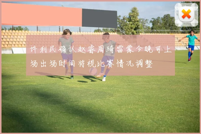 许利民确认赵睿周琦雷蒙今晚可上场出场时间将视比赛情况调整