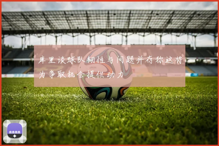 库里谈球队韧性与问题并存称这将为争取机会提供动力