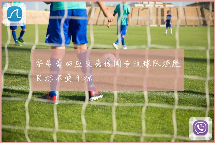 字母哥回应交易传闻专注球队连胜目标不受干扰