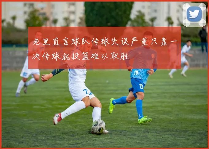 老里直言球队传球失误严重只靠一次传球就投篮难以取胜