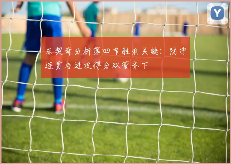 东契奇分析第四节胜利关键：防守连贯与进攻得分双管齐下