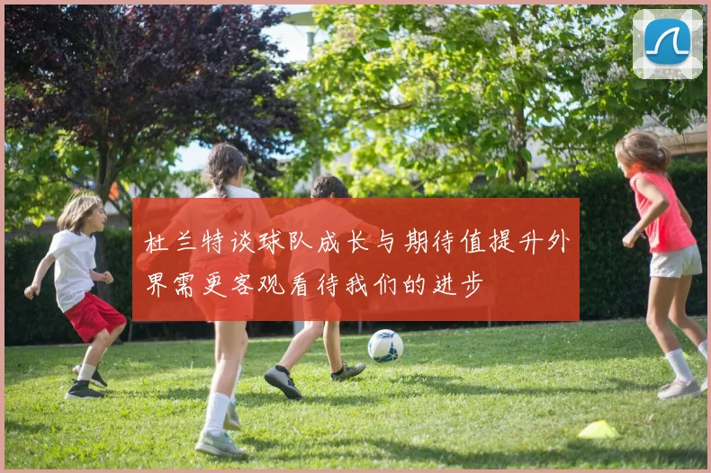 杜兰特谈球队成长与期待值提升外界需更客观看待我们的进步