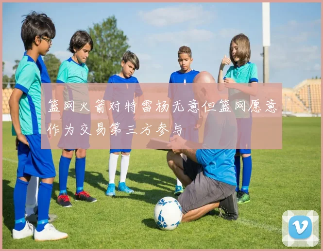篮网火箭对特雷杨无意但篮网愿意作为交易第三方参与