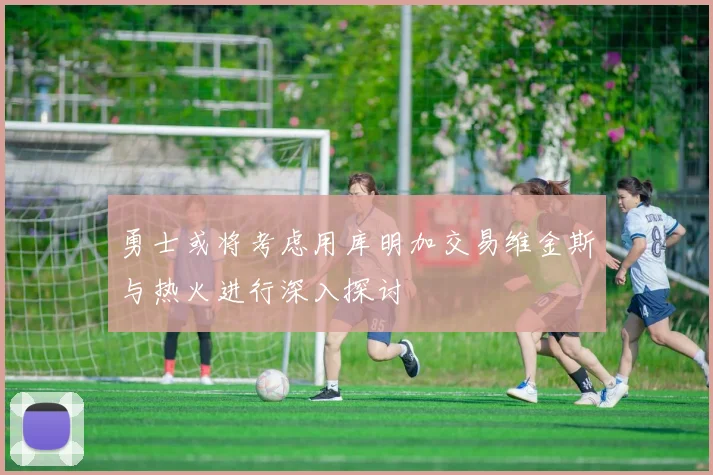 勇士或将考虑用库明加交易维金斯与热火进行深入探讨