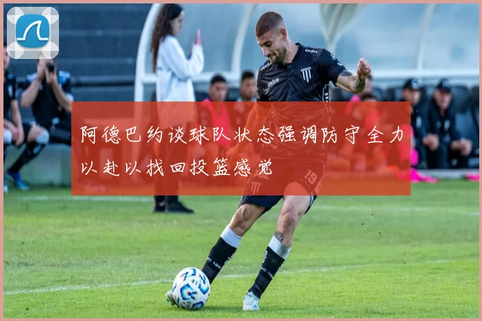 阿德巴约谈球队状态强调防守全力以赴以找回投篮感觉