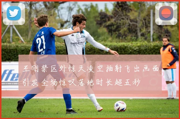 王刚禁区外惊天凌空抽射飞出画面引发全场惊叹落地时长超五秒