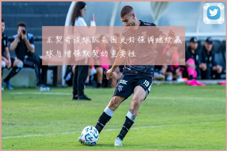 东契奇谈球队氛围良好强调继续赢球与增强默契的重要性