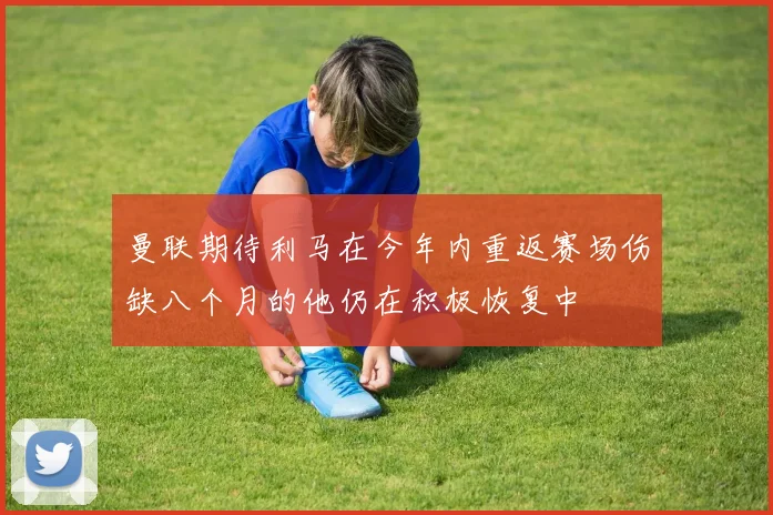 曼联期待利马在今年内重返赛场伤缺八个月的他仍在积极恢复中